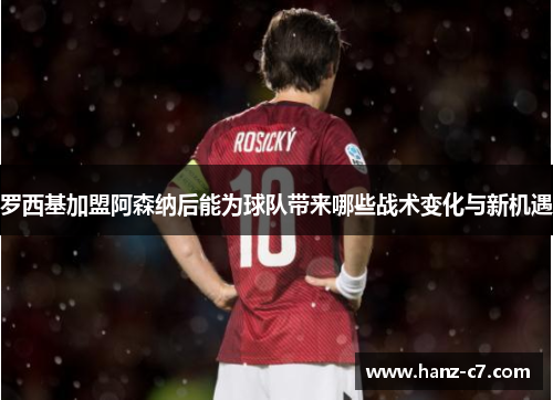 罗西基加盟阿森纳后能为球队带来哪些战术变化与新机遇