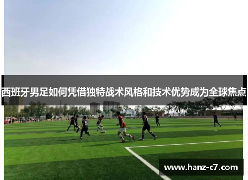 西班牙男足如何凭借独特战术风格和技术优势成为全球焦点 西班牙男足如何凭借独特战术风格和技术优势成为全球焦点