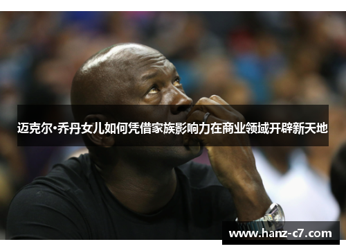 迈克尔·乔丹女儿如何凭借家族影响力在商业领域开辟新天地
