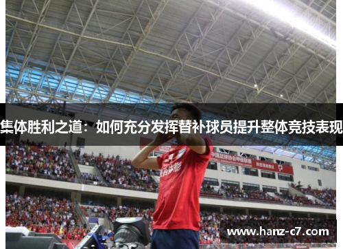集体胜利之道:如何充分发挥替补球员提升整体竞技表现 集体胜利之道:如何充分发挥替补球员提升整体竞技表现
