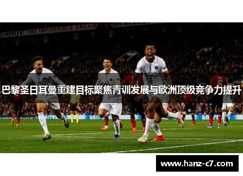 巴黎圣日耳曼重建目标聚焦青训发展与欧洲顶级竞争力提升