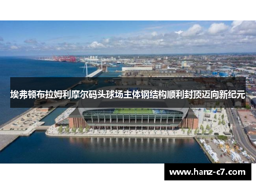 埃弗顿布拉姆利摩尔码头球场主体钢结构顺利封顶迈向新纪元